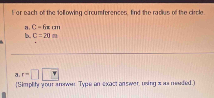 For each of the following circumferences, find the radius of the circle. 
a. C=6π cm
b. C=20m
a. r=□
(Simplify your answer. Type an exact answer, using π as needed.)