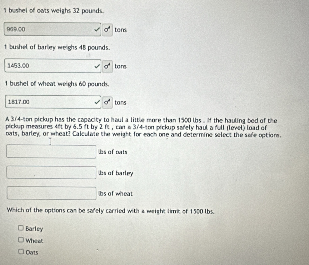 bushel of oats weighs 32 pounds.
969.00 □ 0° tons
1 bushel of barley weighs 48 pounds.
1453.00 □ 0° tons
1 bushel of wheat weighs 60 pounds.
1817.00 B=4=2x^ sigma^6 tons
A 3/4-ton pickup has the capacity to haul a little more than 1500 lbs. If the hauling bed of the
pickup measures 4ft by 6.5 ft by 2 ft , can a 3/4-ton pickup safely haul a full (level) load of
oats, barley, or wheat? Calculate the weight for each one and determine select the safe options.
□ lbs of oats
□ lbs of barley
□ lbs of wheat
Which of the options can be safely carried with a weight limit of 1500 lbs.
Barley
Wheat
Oats