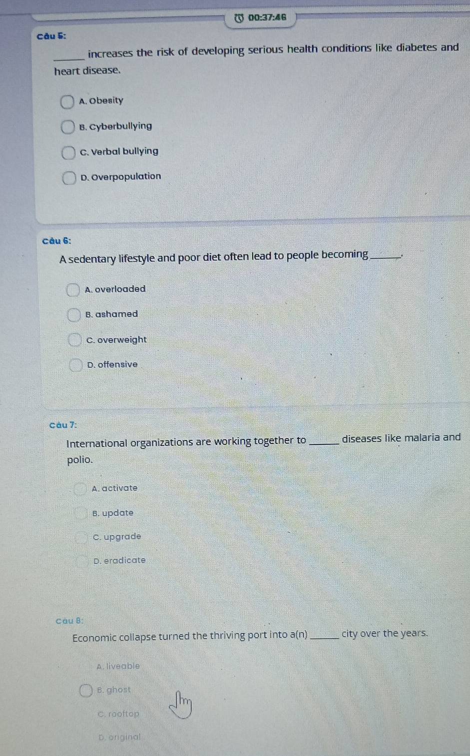 00:37:46
Câu §:
_increases the risk of developing serious health conditions like diabetes and
heart disease.
A. Obesity
B. Cyberbullying
C. Verbal bullying
D. Overpopulation
Câu 6:
A sedentary lifestyle and poor diet often lead to people becoming_
A. overloaded
B. ashamed
C. overweight
D. offensive
Câu 7:
International organizations are working together to _diseases like malaria and
polio.
A. activate
B. update
C. upgrade
D. eradicate
Còu 8:
Economic collapse turned the thriving port into a(n) _city over the years.
A. liveable
B. ghost
C. rooftop
D. original