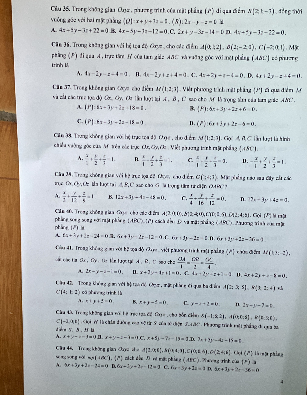 Trong không gian Oxyz , phương trình của mặt phẳng (P) đi qua điểm B(2;1;-3) , đồng thời
vuông góc với hai mặt phẳng (Q):x+y+3z=0, . ( R ):2x-y+z=0 là
A. 4x+5y-3z+22=0 .B. 4x-5y-3z-12=0 .C. 2x+y-3z-14=0 .D. 4x+5y-3z-22=0.
Câu 36. Trong không gian với hệ tọa độ Oxyz , cho các điểm A(0;1;2),B(2;-2;0),C(-2;0;1). Mặt
phẳng (P) đi qua A, trực tâm H của tam giác ABC và vuông góc với mặt phẳng (ABC) có phương
trình là
A. 4x-2y-z+4=0. B. 4x-2y+z+4=0. C. 4x+2y+z-4=0. D. 4x+2y-z+4=0.
Câu 37. Trong không gian Oxyz cho điểm M(1;2;3). Viết phương trình mặt phẳng (P) đi qua điểm M
và cắt các trục tọa độ Ox, Oy, Oz lần lượt tại A, B , C sao cho M là trọng tâm của tam giác ABC .
A. (P):6x+3y+2z+18=0. B. (P):6x+3y+2z+6=0.
C. (P):6x+3y+2z-18=0. D. (1 ):6x+3y+2z-6=0.
Câu 38. Trong không gian với hệ trục tọa độ Oxyz , cho điểm M(1;2;3). Gọi A, B,C lần lượt là hình
chiếu vuông góc của M trên các trục Ox,Oy,Oz . Viết phương trình mặt phẳng (ABC).
A.  x/1 + y/2 + z/3 =1. B.  x/1 - y/2 + z/3 =1. C.  x/1 + y/2 + z/3 =0. D. - x/1 + y/2 + z/3 =1.
Câu 39. Trong không gian với hệ trục tọa độ Oxyz, cho điểm G(1;4;3). Mặt phẳng nào sau đây cắt các
trục Ox,Oy,Oz lần lượt tại A, B,C sao cho G là trọng tâm tứ diện OABC ?
A.  x/3 + y/12 + z/9 =1. B. 12x+3y+4z-48=0. C.  x/4 + y/16 + z/12 =0. D. 12x+3y+4z=0.
Câu 40. Trong không gian Oxyz cho các điểm A(2;0;0),B(0;4;0),C(0;0;6),D(2;4;6).  Gọi (P) là mặt
phẳng song song với mặt phẳng (ABC),(P) cách đều D và mặt phẳng (ABC). Phương trình của mặt
phẳng (P) là
A. 6x+3y+2z-24=0 .B. 6x+3y+2z-12=0 .C. 6x+3y+2z=0 .D. 6x+3y+2z-36=0.
Câu 41. Trong không gian với hệ tọa độ Oxyz , viết phương trình mặt phẳng (P) chứa điểm M(1;3;-2),
cắt các tia Ox , Oy , Oz lần lượt tại A , B , C sao cho  OA/1 = OB/2 = OC/4 .
A. 2x-y-z-1=0. B. x+2y+4z+1=0. C. 4x+2y+z+1=0. D. 4x+2y+z-8=0.
Câu 42. Trong không gian với hệ tọa độ Oxyz , mặt phẳng đi qua ba điểm A(2;3;5),B(3;2;4) và
C(4;1;2) có phương trình là
A. x+y+5=0. B. x+y-5=0. C. y-z+2=0. D. 2x+y-7=0.
Câu 43. Trong không gian với hệ trục tọa độ Oxyz , cho bốn điểm S(-1;6;2),A(0;0;6),B(0;3;0),
C(-2;0;0). Gọi H là chân đường cao vẽ từ S của tử diện S.ABC . Phương trình mặt phẳng đi qua ba
điểm S, B, H là
A. x+y-z-3=0.B. x+y-z-3=0.C. x+5y-7z-15=0. D. 7x+5y-4z-15=0.
Câu 44. Trong không gian Oxyz cho A(2;0;0),B(0;4;0),C(0;0;6),D(2;4;6). Gọi (P) là mặt phẳng
song song với mp(ABC) , (P) cách đều D và mặt phẳng U BC) ). Phương trình của (P) là
A. 6x+3y+2z-24=0 B. 6x+3y+2z-12=0 C. 6x+3y+2z=0 D. 6x+3y+2z-36=0