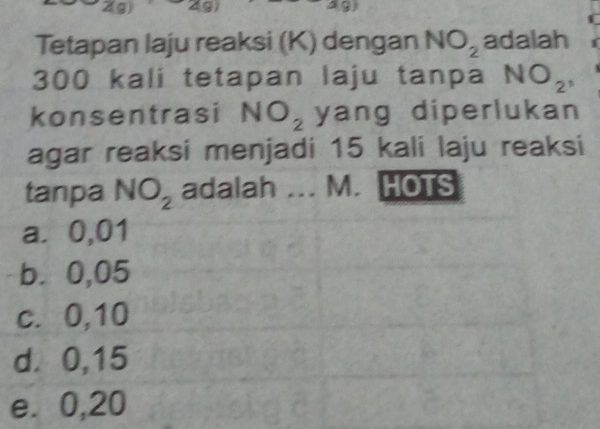 2(g) 2g) A9)
Tetapan laju reaksi (K) dengan NO_2 adalah
300 kali tetapan laju tanpa NO_2^,
konsentrasi NO_2 yang diperlukan 
agar reaksi menjadi 15 kali laju reaksi
tanpa NO_2 adalah ... M. HOTS
a. 0,01
b. 0,05
c. 0,10
d. 0,15
e. 0,20