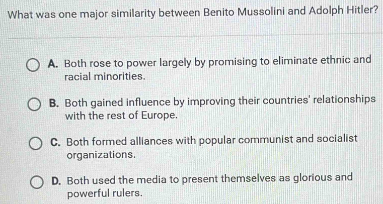 What was one major similarity between Benito Mussolini and Adolph Hitler?
A. Both rose to power largely by promising to eliminate ethnic and
racial minorities.
B. Both gained influence by improving their countries' relationships
with the rest of Europe.
C. Both formed alliances with popular communist and socialist
organizations.
D. Both used the media to present themselves as glorious and
powerful rulers.