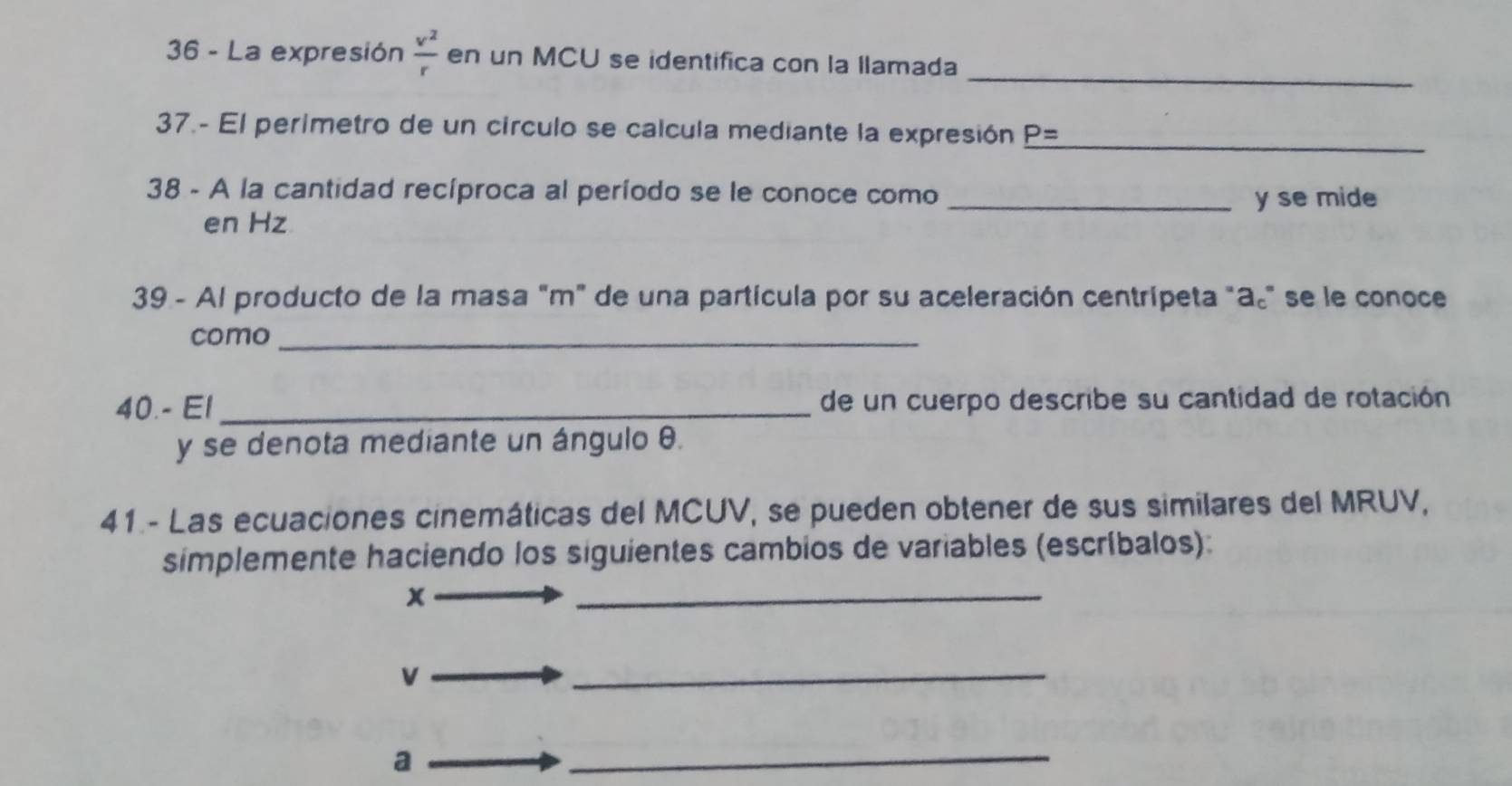 La expresión  v^2/r  en un MCU se identifica con la llamada 
37.- El perimetro de un círculo se calcula mediante la expresión _ P= _ 
38 - A la cantidad recíproca al período se le conoce como_
y se mide 
en Hz
39 - Al producto de la masa "m" de una partícula por su aceleración centrípeta "a." se le conoce 
como_ 
40.- El_ de un cuerpo describe su cantidad de rotación 
y se denota mediante un ángulo θ. 
41 - Las ecuaciones cinemáticas del MCUV, se pueden obtener de sus similares del MRUV, 
simplemente haciendo los siguientes cambios de variables (escríbalos):
x
_
v
_ 
a 
_