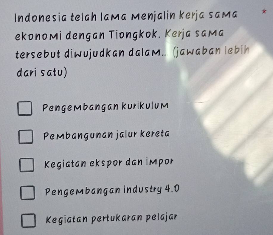 Indonesia telah laмa Menjalin kerja saмa *
ekonoмi dengan Tiongkok. Kerja saмa
tersebut diwujudkan dalaм... (jawaban lebih
dari satu)
Pengeмbangan kurikulum
Pembangunan jalur kereta
Kegiatan ekspor dan impor
PengeMbangan industry 4.0
Kegiatan pertukaran pelajar