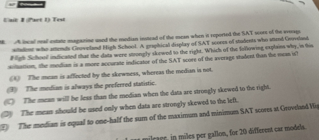 40°
Unit 1 (Part 1) Test
ocal reall estate magazine used the median instead of the mean when it reported the SAT score of the average
stadent who attends Grovelland High School. A graphical display of SAT scores of students who attend Groveland
H igh School indicated that the data were strongly skewed to the right. Which of the following explains why, in this
simation, the mediam is a more accurate indicator of the SAT score of the average student than the mean is?
() The meam is affected by the skewness, whereas the median is not.
3) The median is always the preferred statistic.
C The mean will be less than the median when the data are strongly skewed to the right.
D) The mean should be used only when data are strongly skewed to the left.
The median is equal to one-half the sum of the maximum and minimum SAT scores at Groveland Hig
mileage, in miles per gallon, for 20 different car models.