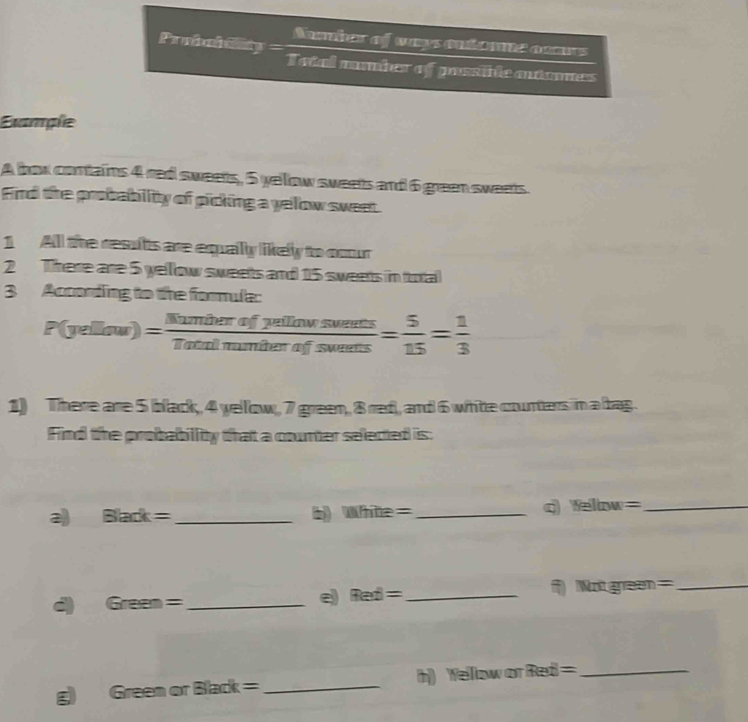 Aber of ways ontamne camrs 
Probaltiity = Tatal mmbes of possile antmes 
Éxample 
A hox contains 4 red sweets, 5 yellow sweets and 6 green sweets. 
Find the probability of picking a yelow sweet 
1 All the results are equally likely to cour 
2 There are 5 yellow sweets and 15 sweets in total 
3 According to the formula:
P(yellow)= Numberofpetfjumenents/Tatalmumbefswewets = 5/15 = 1/3 
1) There are 5 black, 4 yellow, 7 green, 8 red, and 6 white counters in a bag. 
Find the probability that a counter selected is: 
2 Black= _ 
b) Wilte= _q Ye 1H. w= _
Wrea = an = _ 
d Gree n= _ 
e Red= _
landk= _h) Welllow or Red =_ 
ξ Green or Bla