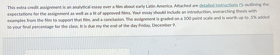 This extra credit assignment is an analytical essay over a film about early Latin America. Attached are detailed instructions → outlining the 
expectations for the assignment as well as a lit of approved films. Your essay should include an introduction, overarching thesis with 
examples from the film to support that film, and a conclusion. The assignment is graded on a 100 point scale and is worth up to . 5% added 
to your final percentage for the class. It is due my the end of the day Friday, December 9.