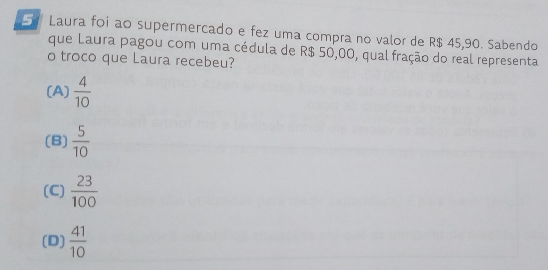 Laura foi ao supermercado e fez uma compra no valor de R$ 45,90. Sabendo
que Laura pagou com uma cédula de R$ 50,00, qual fração do real representa
o troco que Laura recebeu?
(A)  4/10 
(B)  5/10 
(C)  23/100 
(D)  41/10 