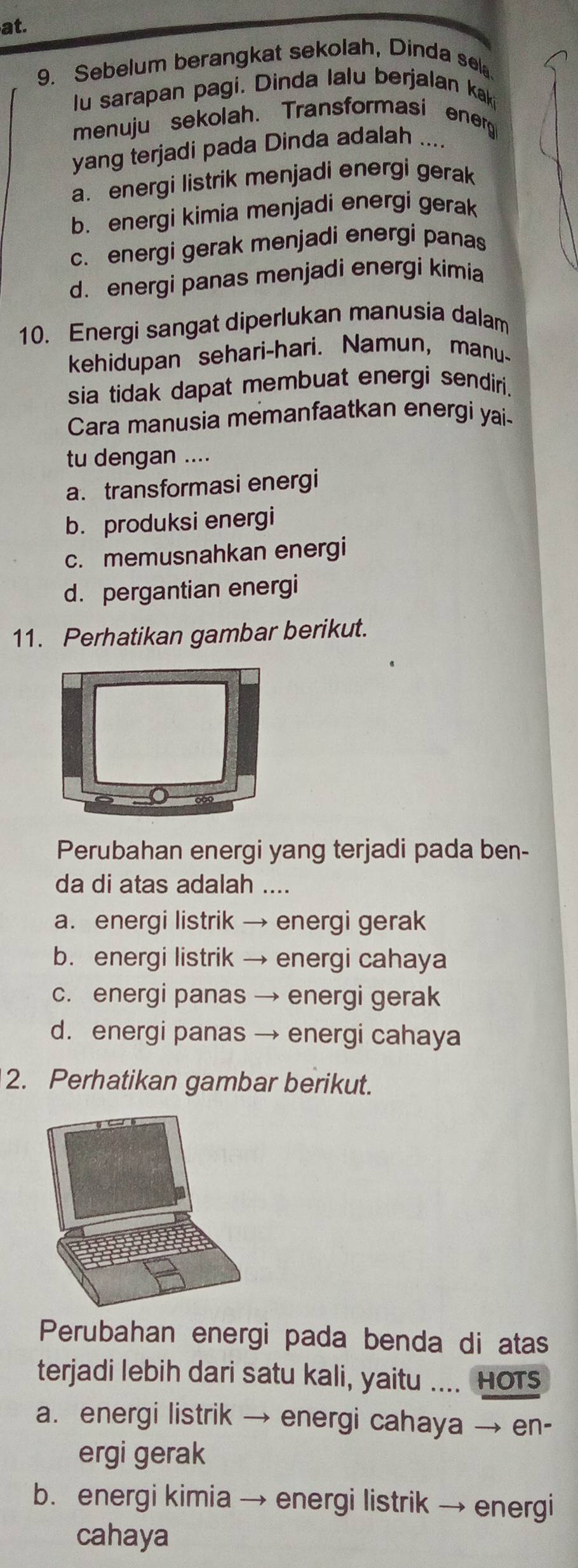 at.
9. Sebelum berangkat sekolah, Dinda sel.
lu sarapan pagi. Dinda lalu berjalan kak
menuju sekolah. Transformasi energ
yang terjadi pada Dinda adalah ....
a. energi listrik menjadi energi gerak
b. energi kimia menjadi energi gerak
c. energi gerak menjadi energi panas
d. energi panas menjadi energi kimia
10. Energi sangat diperlukan manusia dalam
kehidupan sehari-hari. Namun, manu-
sia tidak dapat membuat energi sendiri.
Cara manusia memanfaatkan energi yai-
tu dengan ....
a. transformasi energi
b. produksi energi
c. memusnahkan energi
d. pergantian energi
11. Perhatikan gambar berikut.
Perubahan energi yang terjadi pada ben-
da di atas adalah ....
a. energi listrik → energi gerak
b. energi listrik → energi cahaya
c. energi panas → energi gerak
d. energi panas → energi cahaya
2. Perhatikan gambar berikut.
Perubahan energi pada benda di atas
terjadi lebih dari satu kali, yaitu .... Hots
a. energi listrik → energi cahaya → en-
ergi gerak
b. energi kimia → energi listrik → energi
cahaya