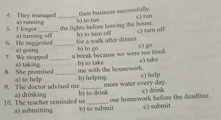 They managed _their business successfully.
a) running b) to run c) run
5. I forgot_ the lights before leaving the house.
a) turning off b) to turn off c) turn off
6. He suggested _for a walk after dinner.
a) going b) to go c) go
7. We stopped _a break because we were too tired.
a) taking b) to take c) take
8. She promised _me with the housework.
a) to help b) helping c) help
9. The doctor advised me _more water every day.
a) drinking b) to drink c) drink
10. The teacher reminded us _our homework before the deadline.
a) submitting b) to submit c) submit