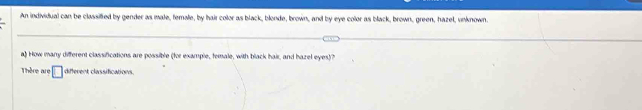 An individual can be classified by gender as male, female, by hair color as black, blonde, brown, and by eye color as black, brown, green, hazel, unknown. 
a) How many different classifications are possible (for example, female, with black hair, and hazel eyes)? 
Thère are □ different classifications.