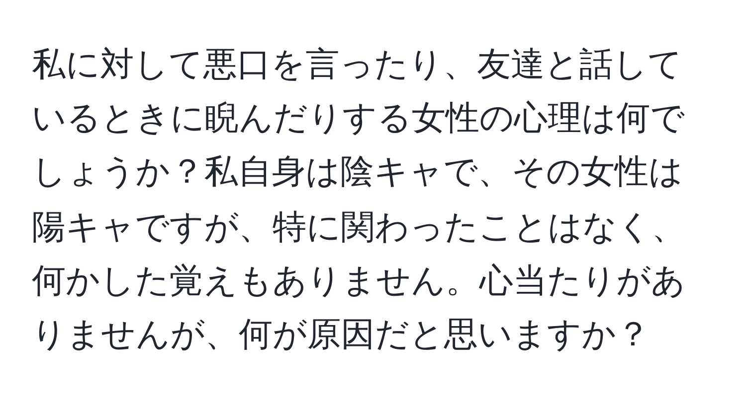 私に対して悪口を言ったり、友達と話しているときに睨んだりする女性の心理は何でしょうか？私自身は陰キャで、その女性は陽キャですが、特に関わったことはなく、何かした覚えもありません。心当たりがありませんが、何が原因だと思いますか？