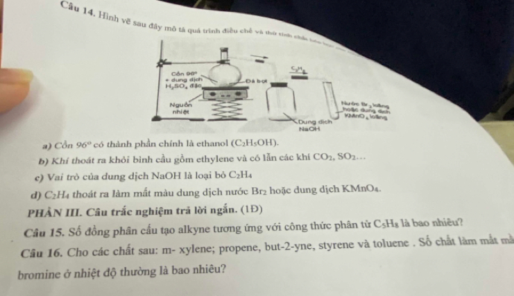 Câu 14, Hình vế sau đây mô tả quá trình điều chế và thờ sinh châu bóc ba 
Cản 96°
+ dung dịch H SO, đậc Đá bọi 
Nguồn 
Nước Br- loilng hose dung sich KMnO_long 
nhiệt 
Dung dịch 
NaOH 
a) Cồn 96° có thành phần chính là ethanol (C_2H_5OH). 
b) Khí thoát ra khỏi bình cầu gồm ethylene và có lẫn các khí CO_2, SO_2... 
c) Vai trò của dung dịch NaOH là loại bỏ C_2H_4
d) C_2H_4 thoát ra làm mất màu dung dịch nước Br_2 hoặc dung dịch KMnO₄. 
PHÀN III. Câu trắc nghiệm trả lời ngắn. (1Đ) 
Câu 15. Số đồng phân cấu tạo alkyne tương ứng với công thức phân tử C_5H_8 là bao nhiêu? 
Câu 16. Cho các chất sau: m- xylene; propene, but -2 -yne, styrene và toluene . Số chất làm mắt mã 
bromine ở nhiệt độ thường là bao nhiêu?