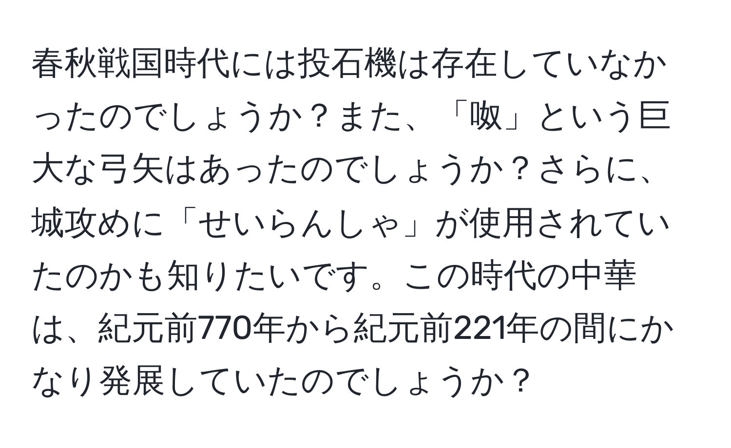 春秋戦国時代には投石機は存在していなかったのでしょうか？また、「呶」という巨大な弓矢はあったのでしょうか？さらに、城攻めに「せいらんしゃ」が使用されていたのかも知りたいです。この時代の中華は、紀元前770年から紀元前221年の間にかなり発展していたのでしょうか？