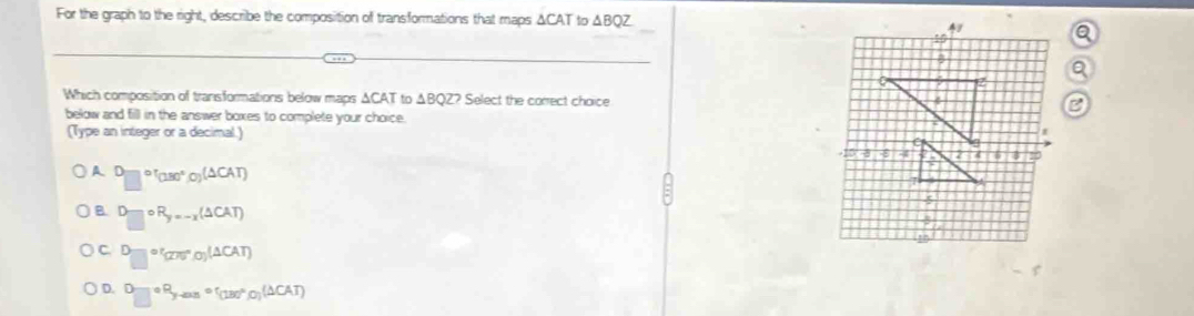 For the graph to the right, describe the composition of transformations that maps ΔCAT to △ BQZ
Which composition of transformations below maps ΔCAT to ΔBQZ? Select the correct choice 
below and fill in the answer boxes to complete your choice.
(Type an integer or a decimal.)
A □°(180°,0)(△ CAT)
B D_□ circ R_y=-x(△ CAT)
C. D_□ =^circ (275°,0)(△ CAT)
D. □°P°,sen^((circ)°, (130°°(T)^circ)(△ CAT)