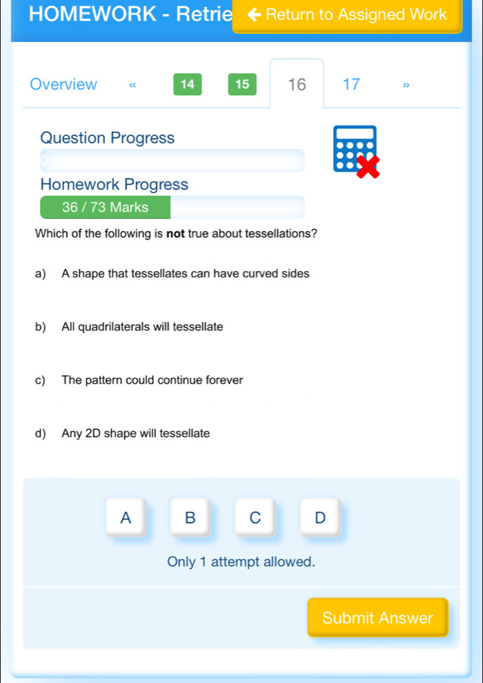 HOMEWORK - Retrie Return to Assigned Work
Overview « 14 15 16 17
Question Progress
Homework Progress
36 / 73 Marks
Which of the following is not true about tessellations?
a) A shape that tessellates can have curved sides
b) All quadrilaterals will tessellate
c) The pattern could continue forever
d) Any 2D shape will tessellate
A B C D
Only 1 attempt allowed.
Submit Answer