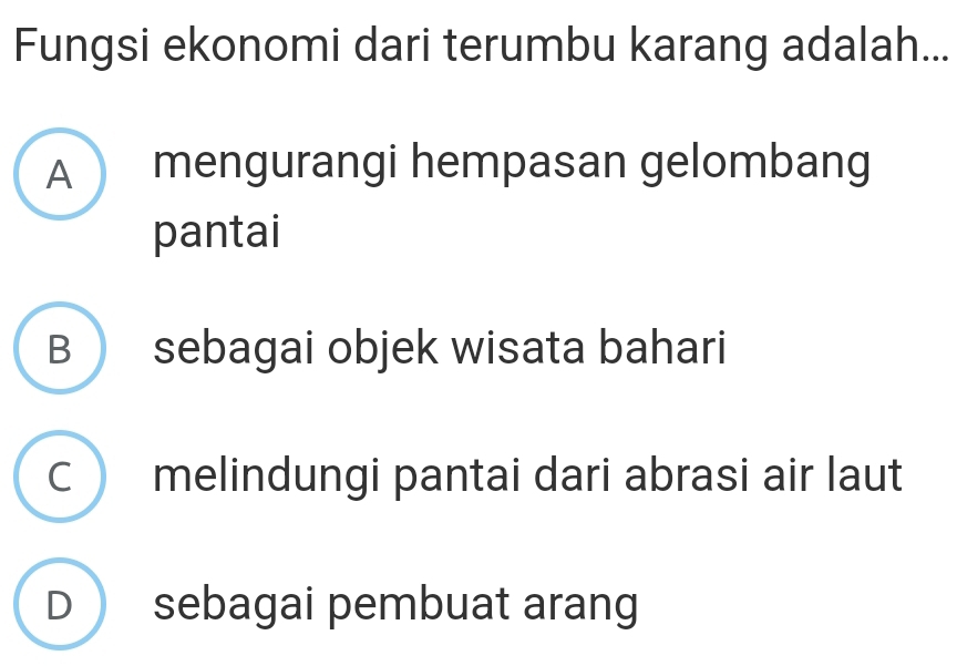 Fungsi ekonomi dari terumbu karang adalah...
A mengurangi hempasan gelombang
pantai
B sebagai objek wisata bahari
C  melindungi pantai dari abrasi air laut
D sebagai pembuat arang