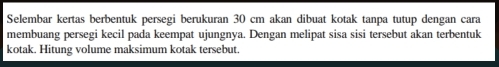 Selembar kertas berbentuk persegi berukuran 30 cm akan dibuat kotak tanpa tutup dengan cara 
membuang persegi kecil pada keempat ujungnya. Dengan melipat sisa sisi tersebut akan terbentuk 
kotak. Hitung volume maksimum kotak tersebut.