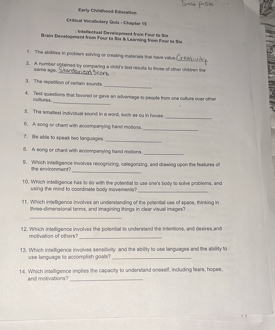 Early Childhood Education 
Critical Vocabulary Quiz - Chapter 15 
: Intellectual Development from Four to Six 
Brain Development from Four to Six & Learning from Four to Six 
_ 
1. The abilities in problem solving or creating materials that have value. 
_ 
2. A number obtained by comparing a child's test results to those of other children the 
same age. 
_ 
3. The repetition of certain sounds. 
_ 
4. Test questions that favored or gave an advantage to people from one culture over other 
cultures. 
_ 
5. The smallest individual sound in a word, such as ou in house. 
_ 
6. A song or chant with accompanying hand motions. 
7. Be able to speak two languages._ 
_ 
8. A song or chant with accompanying hand motions. 
9. Which intelligence involves recognizing, categorizing, and drawing upon the features of 
_ 
the environment? 
10. Which intelligence has to do with the potential to use one's body to solve problems, and 
using the mind to coordinate body movements?_ 
11. Which intelligence involves an understanding of the potential use of space, thinking in 
three-dimensional terms, and imagining things in clear visual images? 
_ 
12. Which intelligence involves the potential to understand the intentions, and desires,and 
motivation of others?_ 
13. Which intelligence involves sensitivity and the ability to use languages and the ability to 
use language to accomplish goals?_ 
14. Which intelligence implies the capacity to understand oneself, including fears, hopes, 
and motivations?_