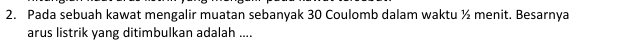 Pada sebuah kawat mengalir muatan sebanyak 30 Coulomb dalam waktu ½ menit. Besarnya 
arus listrik yang ditimbulkan adalah ....