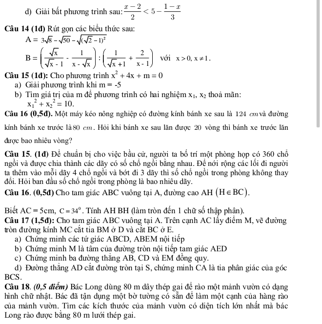 Giải bất phương trình sau:  (x-2)/2 <5- (1-x)/3 
Câu 14 (1đ) Rút gọn các biểu thức sau:
A=3sqrt(8)-sqrt(50)-sqrt((sqrt 2)-1)^2
B=( sqrt(x)/sqrt(x)-1 - 1/x-sqrt(x) ):( 1/sqrt(x)+1 + 2/x-1 ) với x>0,x!= 1.
Câu 15 (1đ): Cho phương trình x^2+4x+m=0
a) Giải phương trình khi m=-5
b) Tìm giá trị của m để phương trình có hai nghiệm X_1,X_2 thoả mãn:
x_1^(2+x_2^2=10.
Câu 16 (0,5d). Một máy kéo nông nghiệp có đường kính bánh xe sau là 124 cm và đường
kính bánh xe trước là80 cm. Hỏi khi bánh xe sau lăn được 20 vòng thì bánh xe trước lăn
được bao nhiêu vòng?
Câu 15. (1đ) Để chuẩn bị cho việc bầu cử, người ta bố trí một phòng họp có 360 chổ
ngồi và được chia thành các dãy có số chổ ngồi bằng nhau. Đề nới rộng các lối đi người
ta thêm vào mỗi dãy 4 chổ ngồi và bớt đi 3 dãy thì số chổ ngồi trong phòng không thay
đổi. Hỏi ban đầu số chồ ngồi trong phòng là bao nhiêu dãy.
Câu 16. (0,5đ) Cho tam giác ABC vuông tại A, đường cao AH (H∈ BC).
Biết AC=5cm,C=34^circ). Tính AH BH (làm tròn đến 1 chữ số thập phân).
Câu 17(1,5d) 0: Cho tam giác ABC vuông tại A. Trên cạnh AC lấy điểm M, vẽ đường
tròn đường kính MC cắt tia BM ở D và cắt BC ở E.
a) Chứng minh các tứ giác ABCD, ABEM nội tiếp
b) Chứng minh M là tâm của đường tròn nội tiếp tam giác AED
c) Chứng minh ba đường thắng AB, CD và EM đồng quy.
d) Đường thắng AD cắt đường tròn tại S, chứng minh CA là tia phân giác của góc
BCS.
Câu 18. (0,5 điểm) Bác Long dùng 80 m dây thép gai để rào một mảnh vườn có dạng
hình chữ nhật. Bác đã tận dụng một bờ tường có sẵn để làm một cạnh của hàng rào
của mảnh vườn. Tìm các kích thước của mảnh vườn có diện tích lớn nhất mà bác
Long rào được bằng 80 m lưới thép gai.