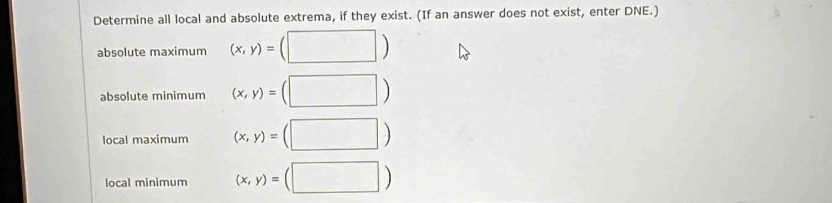 Determine all local and absolute extrema, if they exist. (If an answer does not exist, enter DNE.) 
absolute maximum (x,y)=(□ )
absolute minimum (x,y)=(□ )
local maximum (x,y)=(□ )
local minimum (x,y)=(□ )