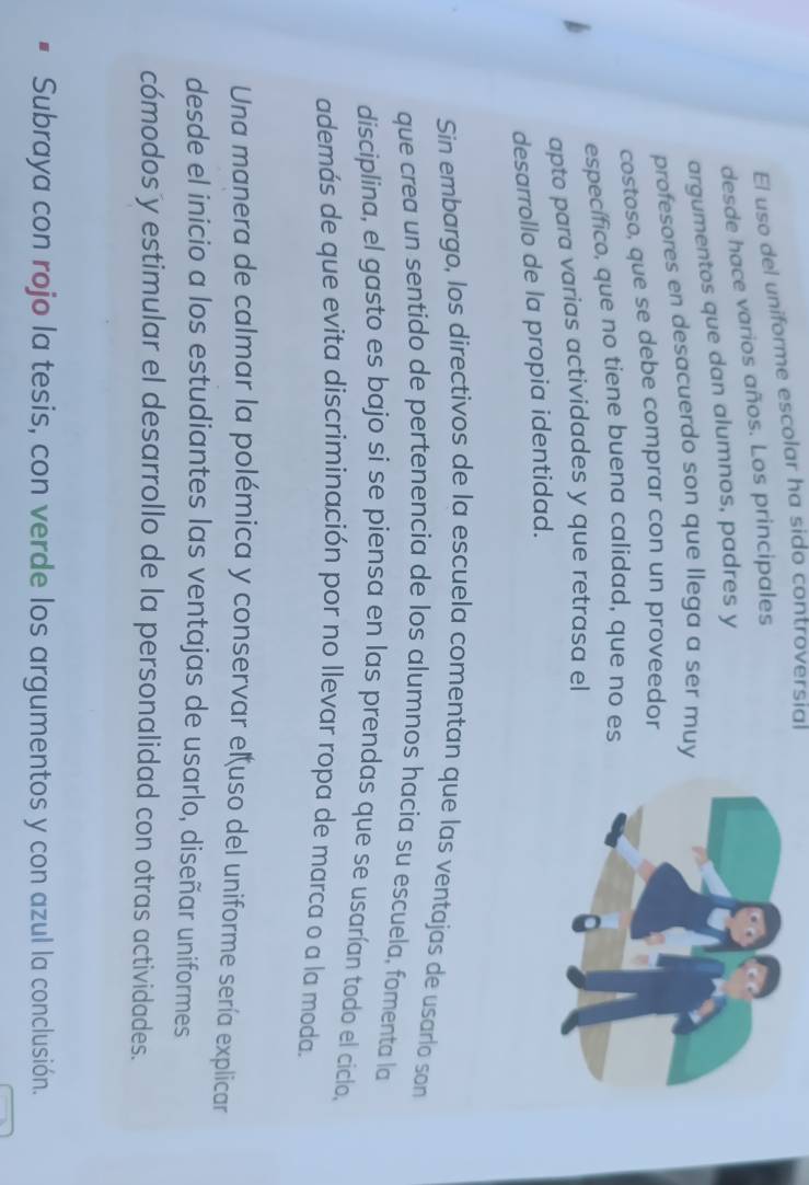 El uso del uniforme escolar ha sido controversial 
desde hace varios años. Los principales 
argumentos que dan alumnos, padres y 
profesores en desacuerdo son que llega a ser muy 
costoso, que se debe comprar con un proveedor 
específico, que no tiene buena calídad, que no es 
apto para varias actividades y que retrasa el 
desarrollo de la propia identidad. 
Sin embargo, los directivos de la escuela comentan que las ventajas de usarlo son 
que crea un sentido de pertenencia de los alumnos hacia su escuela, fomenta la 
disciplina, el gasto es bajo si se piensa en las prendas que se usarían todo el cíclo, 
además de que evita discriminación por no llevar ropa de marca o a la moda. 
Una manera de calmar la polémica y conservar eluso del uniforme sería explicar 
desde el inicio a los estudiantes las ventajas de usarlo, diseñar uniformes 
cómodos y estimular el desarrollo de la personalidad con otras actividades. 
Subraya con rojo la tesis, con verde los argumentos y con azul la conclusión.