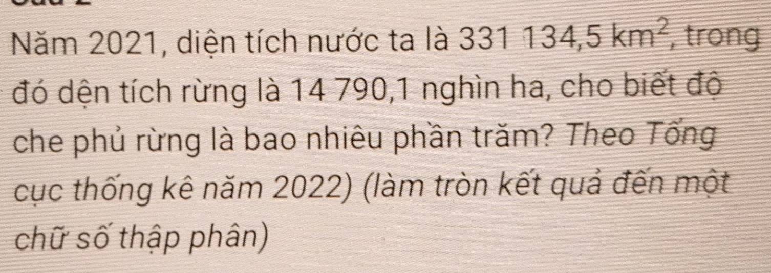 Năm 2021, diện tích nước ta là 331134,5km^2 , trong 
đó dện tích rừng là 14 790,1 nghìn ha, cho biết độ 
che phủ rừng là bao nhiêu phần trăm? Theo Tổng 
cục thống kê năm 2022) (làm tròn kết quả đến một 
chữ số thập phân)