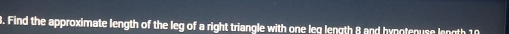 Find the approximate length of the leg of a right triangle with one leq length 8 and hynotenuse length 10