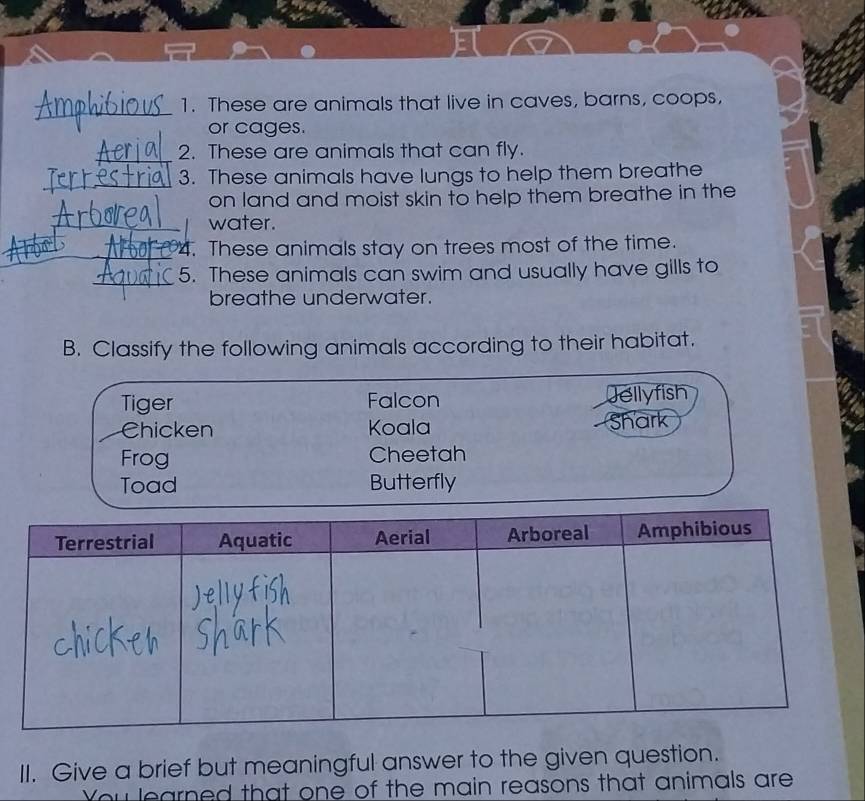 These are animals that live in caves, barns, coops, 
or cages. 
_ 
2. These are animals that can fly. 
_ 
3. These animals have lungs to help them breathe 
on land and moist skin to help them breathe in the 
_water. 
_4. These animals stay on trees most of the time. 
_ 
5. These animals can swim and usually have gills to 
breathe underwater. 
B. Classify the following animals according to their habitat. 
Tiger Falcon Jellyfish 
Chicken Koala Shark 
Frog Cheetah 
Toad Butterfly 
II. Give a brief but meaningful answer to the given question. 
You learned that one of the main reasons that animals are