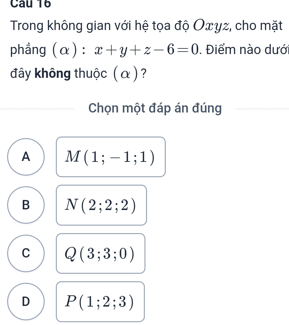 Trong không gian với hệ tọa độ Oxyz, cho mặt
phẳng (α) : x+y+z-6=0. Điểm nào dướ
đây không thuộc ( α ) ?
Chọn một đáp án đúng
A M(1;-1;1)
B N(2;2;2)
C Q(3;3;0)
D P(1;2;3)