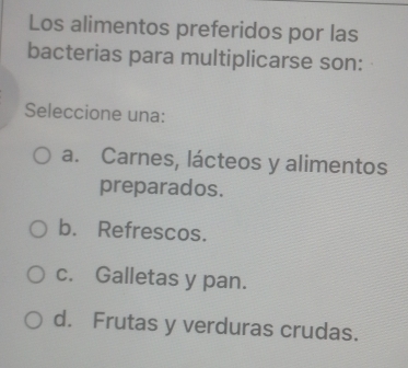 Los alimentos preferidos por las
bacterias para multiplicarse son:
Seleccione una:
a. Carnes, lácteos y alimentos
preparados.
b. Refrescos.
c. Galletas y pan.
d. Frutas y verduras crudas.