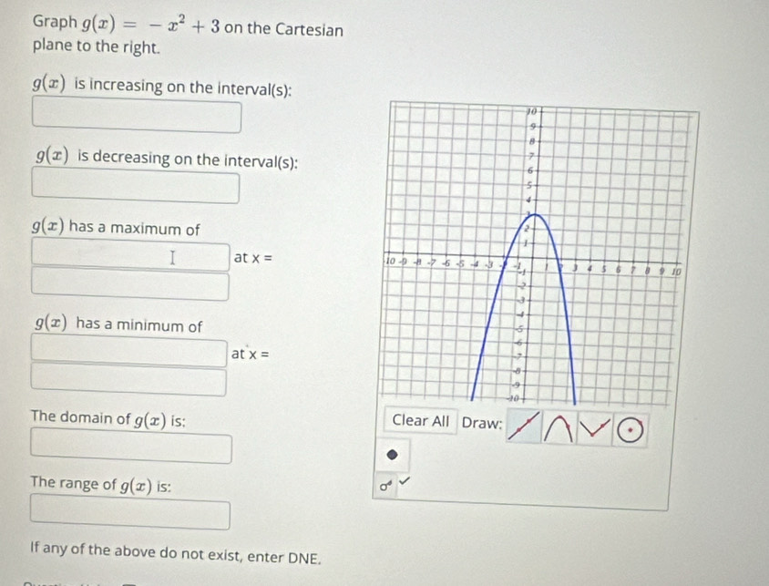 Graph g(x)=-x^2+3 on the Cartesian 
plane to the right.
g(x) is increasing on the interval(s):
g(x) is decreasing on the interval(s):
g(x) has a maximum of 
_  □ at x=
∴ ∠ C_n^(g(x) has a minimum of 
□ at x=
□) 
The domain of g(x) is: Clear All Draw: 
The range of g(x) is: sigma^4
If any of the above do not exist, enter DNE.