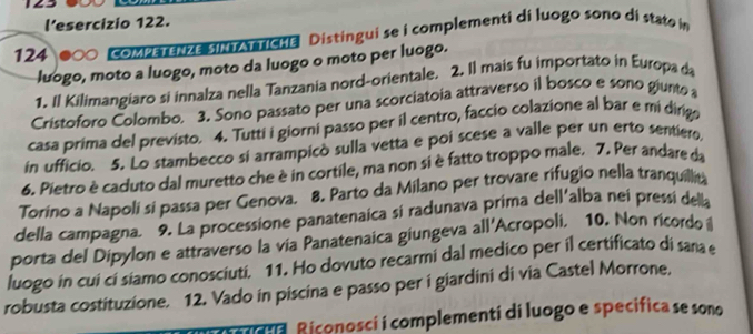 l’esercizio 122. 
124 CoMPETENZE SINTAT TICHE Distingui se i complementi di luogo sono di stato in 
luogo, moto a luogo, moto da luogo o moto per luogo. 
1. Il Kilimangiaro si innalza nella Tanzania nord-orientale. 2. Il mais fu importato in Europa da 
Cristoforo Colombo. 3. Sono passato per una scorciatoia attraverso il bosco e sono giunto 
casa prima del previsto. 4. Tutti i giorni passo per il centro, faccio colazione al bar e mi dirigo 
in ufficio. 5. Lo stambecco si arrampicò sulla vetta e poi scese a valle per un erto sentiero 
6. Pietro è caduto dal muretto che è in cortile, ma non si è fatto troppo male. 7. Per andare da 
Torino a Napoli si passa per Genova. 8. Parto da Milano per trovare rifugio nella tranquillita 
della campagna. 9. La processione panatenaica si radunava prima dell'alba nei pressi della 
porta del Dipylon e attraverso la via Panatenaica giungeva all'Acropoli. 10. Non ricordo 
luogo in cui cí siamo conosciuti. 11. Ho dovuto recarmi dal medico per il certificato di sana e 
robusta costituzione. 12. Vado in piscina e passo per i giardini di via Castel Morrone, 
a Riconosci i complementi di luogo e specifica se sono