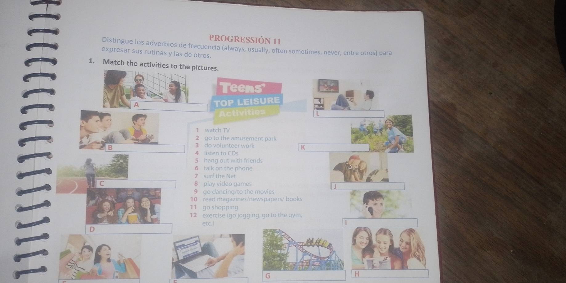 PROGRESSIÓN 11 
Distingue los adverbios de frecuencia (always, usually, often sometimes, never, entre otros) para 
expresar sus rutinas y las de otros. 
1. Match the activities to the pictures. 
Teens 
A 
TOP LEISURE 
Activities 
1 watch TV 
2 go to the amusement park 
B 
3 do volunteer work 
K 
4 listen to CDs 
5 hang out with friends 
6 talk on the phone 
7 surf the Net 
C 8 play video games 
9 go dancing/to the movies 
10 read magazines/newspapers/ books 
11 go shopping 
12 exercise (go jogging, go to the qym, 
etc.) 
D 
G 
H