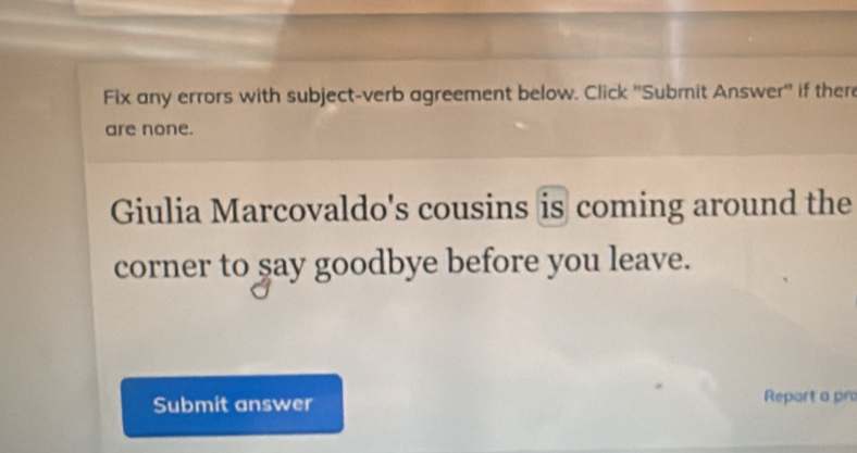 Fix any errors with subject-verb agreement below. Click ''Submit Answer'' if there 
are none. 
Giulia Marcovaldo's cousins is coming around the 
corner to say goodbye before you leave. 
Submit answer Report a pr