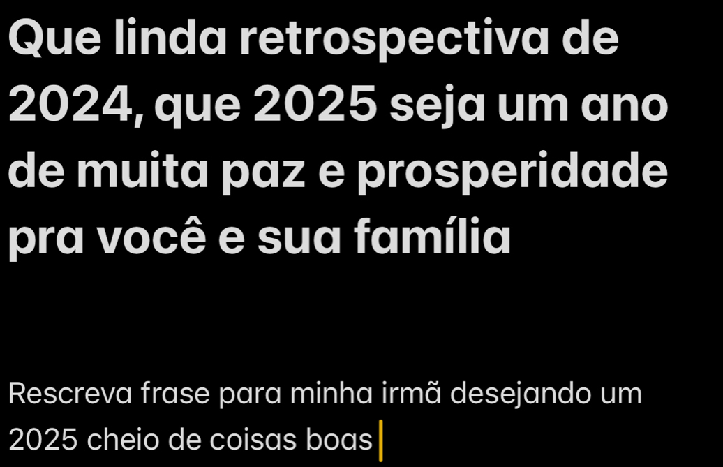 Que linda retrospectiva de
2024, que 2025 seja um ano 
de muita paz e prosperidade 
pra você e sua família 
Rescreva frase para minha irmã desejando um
2025 cheio de coisas boas