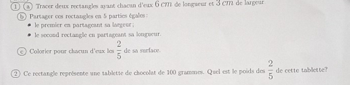 Tracer deux rectangles ayant chacun d'eux 6 cM de longueur et 3 cM de largeur. 
b) Partager ces rectangles en 5 parties égales: 
le premier en partageant sa largeur; 
le second rectangle en partageant sa longueur. 
e) Colorier pour chacun d'eux les  2/5  de sa surface. 
②) Ce rectangle représente une tablette de chocolat de 100 grammes. Quel est le poids des  2/5  de cette tablette?