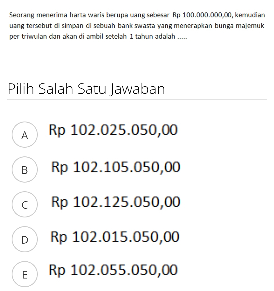 Seorang menerima harta waris berupa uang sebesar Rp 100.000.000,00, kemudian
uang tersebut di simpan di sebuah bank swasta yang menerapkan bunga majemuk
per triwulan dan akan di ambil setelah 1 tahun adalah .....
Pilih Salah Satu Jawaban
A Rp 102.025.050,00
в ) Rp 102.105.050,00
c) Rp 102.125.050,00
D  Rp 102.015.050,00
ε Rp 102.055.050,00