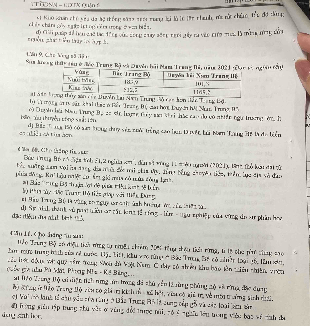TT GDNN - GDTX Quận 6  Bai tập   h
c) Khó khăn chủ yếu do hệ thống sông ngòi mang lại là lũ lên nhanh, rút rất chậm, tốc độ dòng
chảy chậm gây ngập lụt nghiêm trọng ở ven biển.
d) Giải pháp đề hạn chế tác động của dòng chảy sông ngòi gây ra vào mùa mưa là trồng rừng đầu
nguồn, phát triển thủy lợi hợp lí.
Câu 9. Cho bảng số liệu:
Sân lượng thủy sản ở Bắc Trung Bộ và Duyên hảinghìn tấn)
a) Sảnng Bộ cao hơn Bắc Trung Bộ.
b) Tỉ trọng thủy sản khai thác ở Bắc Trung Bộ cao hơn Duyên hải Nam Trung Bộ.
c) Duyên hải Nam Trung Bộ có sản lượng thủy sản khai thác cao do có nhiều ngư trường lớn, ít 20
bão, tàu thuyền công suất lớn.
so
d) Bắc Trung Bộ có sản lượng thủy sản nuôi trồng cao hơn Duyên hải Nam Trung Bộ là do biển
có nhiều cá tôm hơn.
Câu 10. Cho thông tin sau:
Bắc Trung Bộ có diện tích 51,2 nghìn km^2 , dân số vùng 11 triệu người (2021), lãnh thổ kéo dài từ
bắc xuống nam với ba dạng địa hình đồi núi phía tây, đồng bằng chuyền tiếp, thềm lục địa và đảo
phía đông. Khí hậu nhiệt đới ẩm gió mùa có mùa đông lạnh.
a) Bắc Trung Bộ thuận lợi để phát triển kinh tế biển.
b) Phía tây Bắc Trung Bộ tiếp giáp với Biển Đông.
c) Bắc Trung Bộ là vùng có nguy cơ chịu ảnh hưởng lớn của thiên tai.
d) Sự hình thành và phát triển cơ cấu kinh tế nông - lâm - ngư nghiệp của vùng do sự phân hóa
đặc điểm địa hình lãnh thổ.
Câu 11. Cho thông tin sau:
Bắc Trung Bộ có diện tích rừng tự nhiên chiếm 70% tổng diện tích rừng, tỉ lệ che phủ rừng cao
hơn mức trung bình của cả nước. Đặc biệt, khu vực rừng ở Bắc Trung Bộ có nhiều loại gỗ, lâm sản,
các loài động vật quý nằm trong Sách đỏ Việt Nam. Ở đây có nhiều khu bảo tồn thiên nhiên, vườn
quốc gia như Pù Mát, Phong Nha - Kẻ Bàng,...
a) Bắc Trung Bộ có diện tích rừng lớn trong đó chủ yếu là rừng phòng hộ và rừng đặc dụng.
b) Rừng ở Bắc Trung Bộ vừa có giá trị kinh tế - xã hội, vừa có giá trị về môi trường sinh thái.
c) Vai trò kinh tế chủ yếu của rừng ở Bắc Trung Bộ là cung cấp gỗ và các loại lâm sản.
d) Rừng giàu tập trung chủ yếu ở vùng đồi trước núi, có ý nghĩa lớn trong việc bảo vệ tính đa
dạng sinh học.
