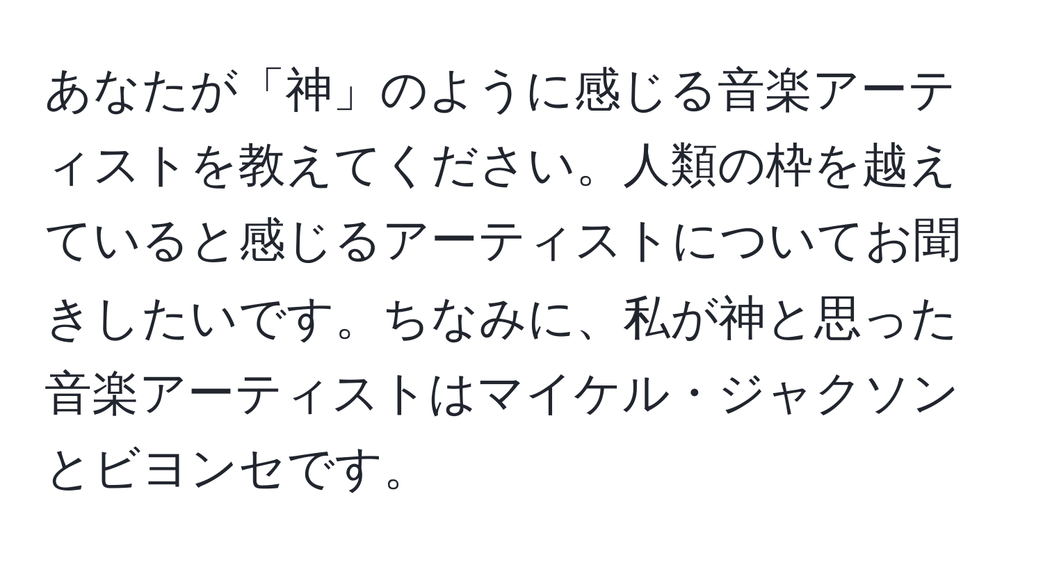 あなたが「神」のように感じる音楽アーティストを教えてください。人類の枠を越えていると感じるアーティストについてお聞きしたいです。ちなみに、私が神と思った音楽アーティストはマイケル・ジャクソンとビヨンセです。