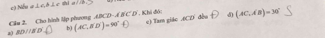 c) Nếu a⊥ c, b⊥ c thì aparallel b>
Câu 2. Cho hình lập phương A BCD· A'B'C'D'. Khi đó:
d)
a) BD//B'D'. _ I b) (AC,B'D')=90° c) Tam giác ACD đều (AC,A'B)=30°