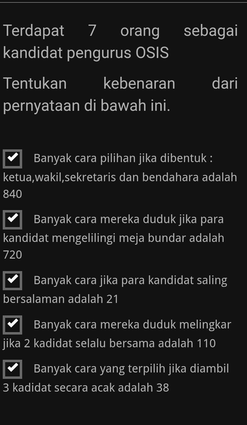 Terdapat 7 orang sebagai
kandidat pengurus OSIS
Tentukan kebenaran dari
pernyataan di bawah ini.
Banyak cara pilihan jika dibentuk :
ketua,wakil,sekretaris dan bendahara adalah
840
Banyak cara mereka duduk jika para
kandidat mengelilingi meja bundar adalah
720
Banyak cara jika para kandidat saling
bersalaman adalah 21
Banyak cara mereka duduk melingkar
jika 2 kadidat selalu bersama adalah 110
Banyak cara yang terpilih jika diambil
3 kadidat secara acak adalah 38