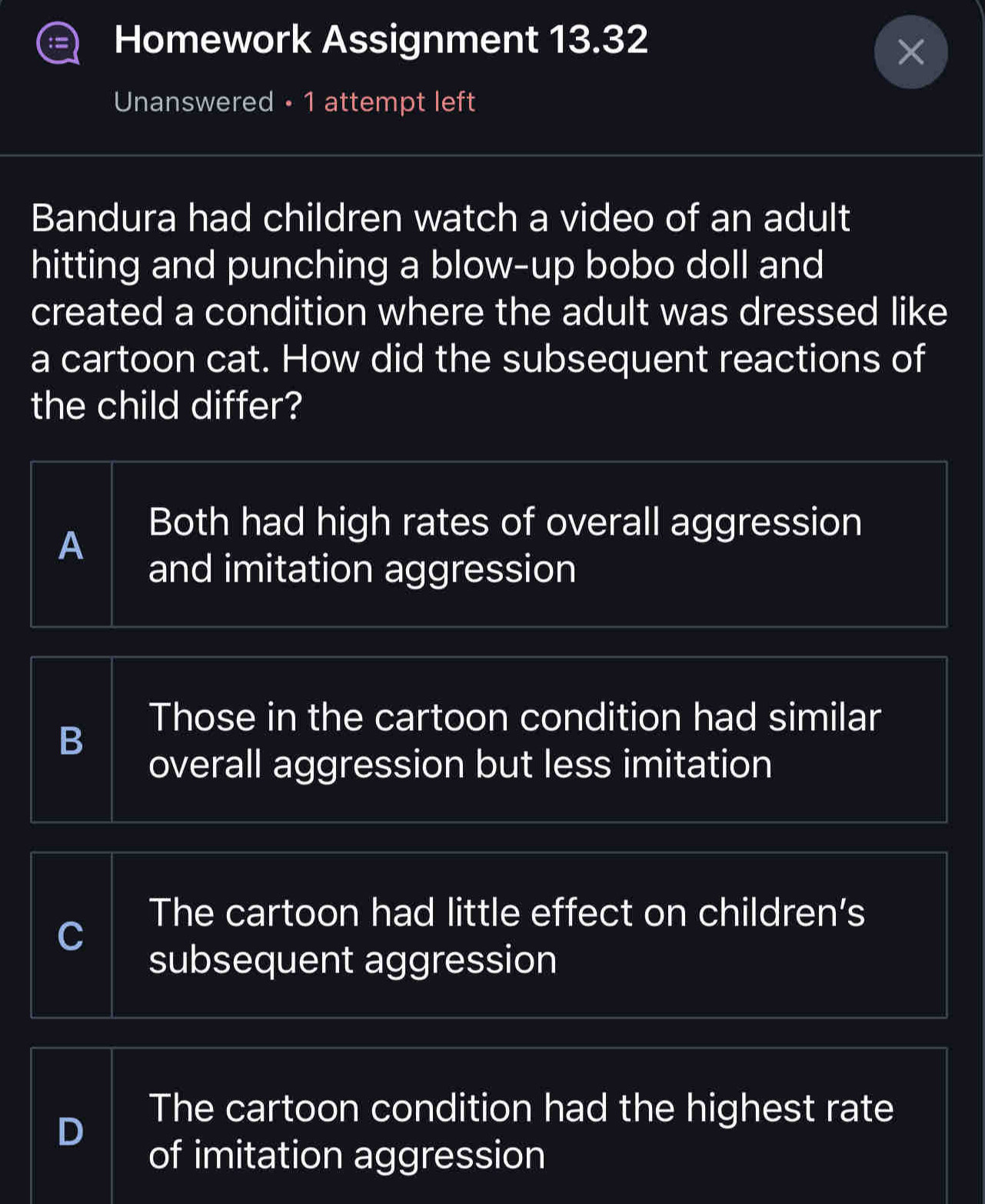 Homework Assignment 13.32
Unanswered • 1 attempt left
Bandura had children watch a video of an adult
hitting and punching a blow-up bobo doll and
created a condition where the adult was dressed like
a cartoon cat. How did the subsequent reactions of
the child differ?
Both had high rates of overall aggression
A
and imitation aggression
Those in the cartoon condition had similar
B
overall aggression but less imitation
The cartoon had little effect on children’s
C
subsequent aggression
D
The cartoon condition had the highest rate
of imitation aggression