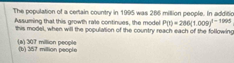 The population of a certain country in 1995 was 286 million people. In additio
Assuming that this growth rate continues, the model P(t)=286(1.009)^t-1995
this model, when will the population of the country reach each of the following
(a) 307 million people
(b) 357 million people