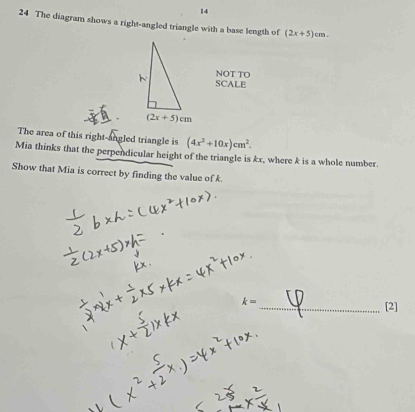 14
24 The diagram shows a right-angled triangle with a base length of (2x+5)cm.
NOT TO
SCALE
The area of this right-angled triangle is (4x^2+10x)cm^2.
Mia thinks that the perpendicular height of the triangle is kx, where k is a whole number.
Show that Mia is correct by finding the value of k.
_ k=
[2]