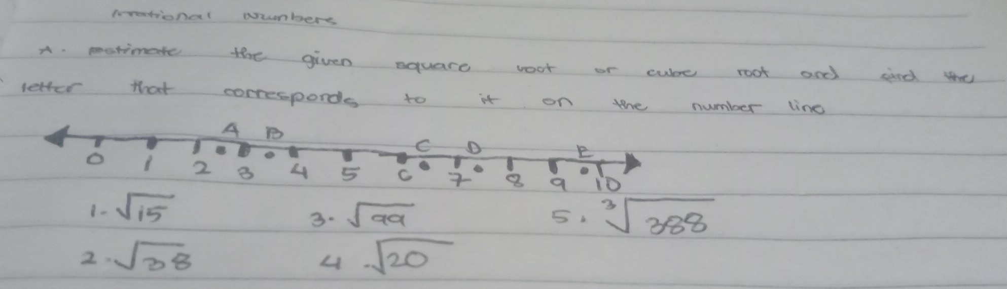 prrastional uumbers 
A. motimate the given equare voot or cube root and sind the 
letter that correspords to it on the number line 
A B 
C D 
o 
E
2 B 4 5 C 10
1- sqrt(15) 8
3. sqrt(99)
5 sqrt[3](388)
2. sqrt(38) sqrt(20)