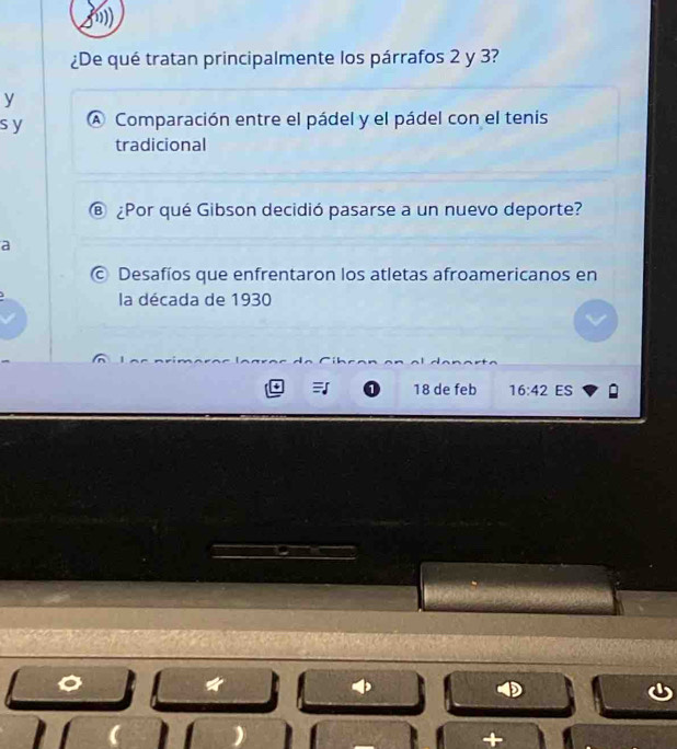 ¿De qué tratan principalmente los párrafos 2 y 3? 
y 
sy A Comparación entre el pádel y el pádel con el tenis 
tradicional 
® ¿Por qué Gibson decidió pasarse a un nuevo deporte? 
a 
© Desafíos que enfrentaron los atletas afroamericanos en 
la década de 1930
18 de feb 16:42 ES 
a 
+