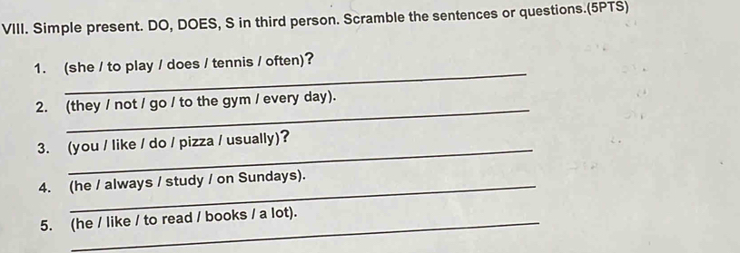 Simple present. DO, DOES, S in third person. Scramble the sentences or questions.(5PTS) 
_ 
1. (she / to play / does / tennis / often)? 
_ 
2. (they / not / go / to the gym / every day). 
_ 
3. (you / like / do / pizza / usually)? 
4. (he / always / study / on Sundays). 
5. (he / like / to read / books / a lot).