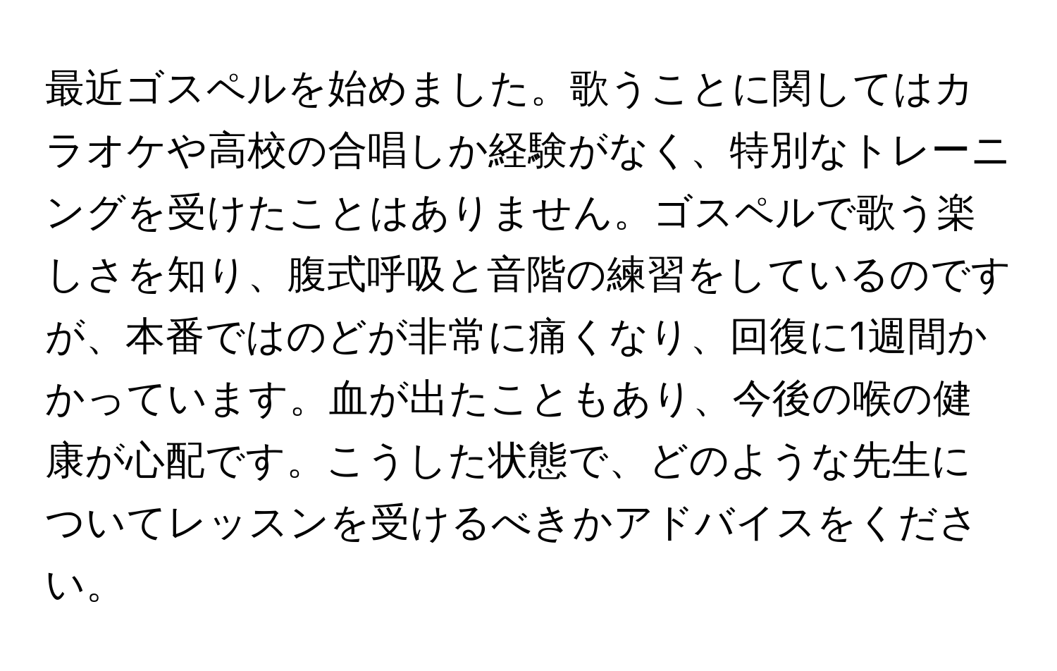 最近ゴスペルを始めました。歌うことに関してはカラオケや高校の合唱しか経験がなく、特別なトレーニングを受けたことはありません。ゴスペルで歌う楽しさを知り、腹式呼吸と音階の練習をしているのですが、本番ではのどが非常に痛くなり、回復に1週間かかっています。血が出たこともあり、今後の喉の健康が心配です。こうした状態で、どのような先生についてレッスンを受けるべきかアドバイスをください。